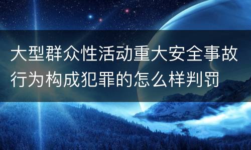 大型群众性活动重大安全事故行为构成犯罪的怎么样判罚