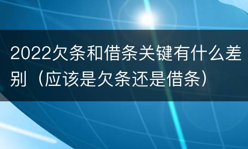 2022欠条和借条关键有什么差别（应该是欠条还是借条）