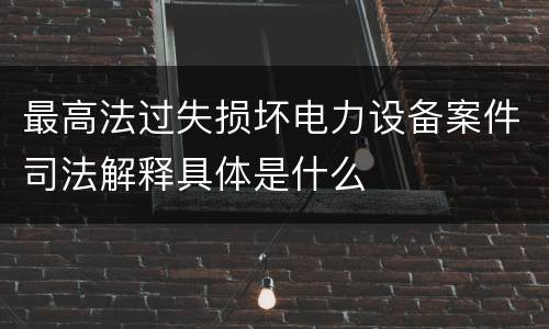 最高法过失损坏电力设备案件司法解释具体是什么