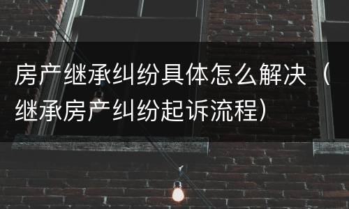 房产继承纠纷具体怎么解决（继承房产纠纷起诉流程）