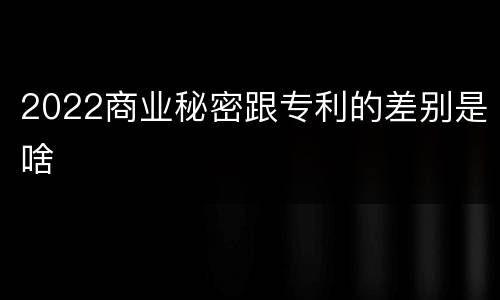 2022商业秘密跟专利的差别是啥