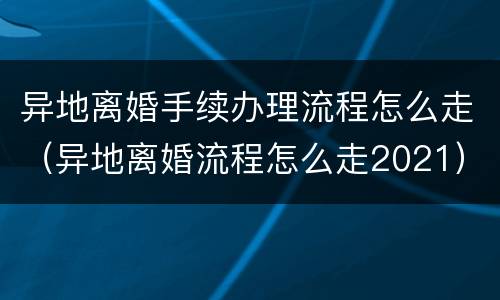 异地离婚手续办理流程怎么走（异地离婚流程怎么走2021）