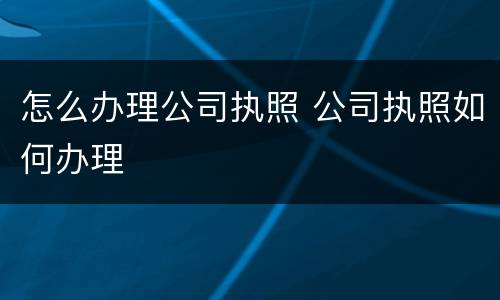 怎么办理公司执照 公司执照如何办理