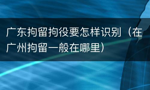 广东拘留拘役要怎样识别（在广州拘留一般在哪里）