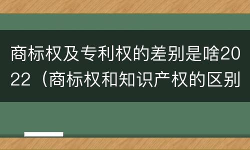 商标权及专利权的差别是啥2022（商标权和知识产权的区别）