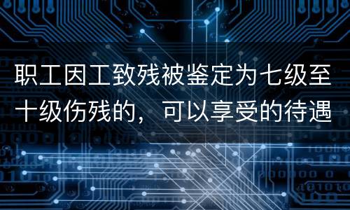 职工因工致残被鉴定为七级至十级伤残的，可以享受的待遇是什么