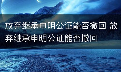 放弃继承申明公证能否撤回 放弃继承申明公证能否撤回