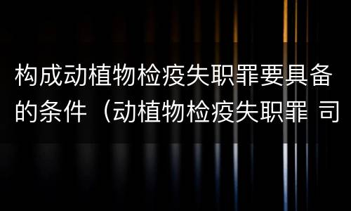 构成动植物检疫失职罪要具备的条件（动植物检疫失职罪 司法解释）