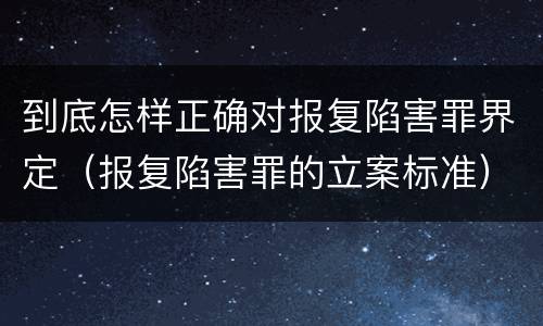 到底怎样正确对报复陷害罪界定（报复陷害罪的立案标准）