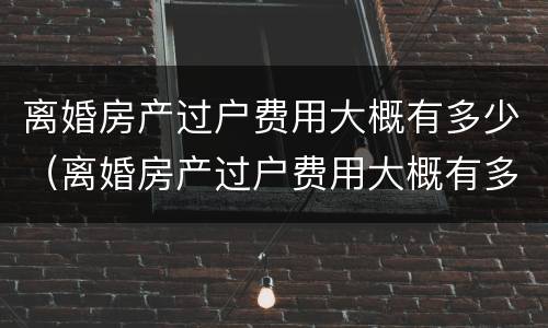 离婚房产过户费用大概有多少（离婚房产过户费用大概有多少钱）