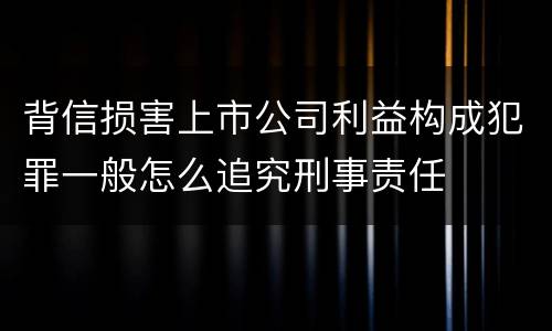 背信损害上市公司利益构成犯罪一般怎么追究刑事责任