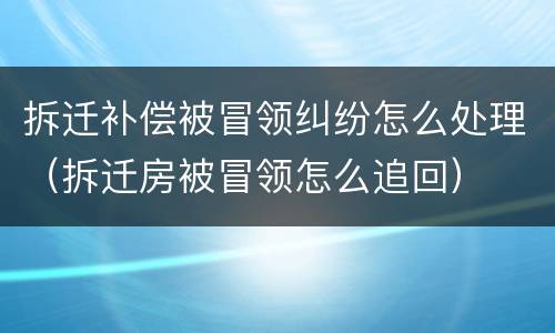 拆迁补偿被冒领纠纷怎么处理（拆迁房被冒领怎么追回）