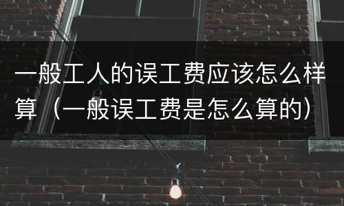 一般工人的误工费应该怎么样算（一般误工费是怎么算的）