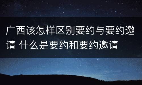 广西该怎样区别要约与要约邀请 什么是要约和要约邀请