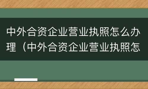 中外合资企业营业执照怎么办理（中外合资企业营业执照怎么办理流程）