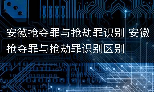 安徽抢夺罪与抢劫罪识别 安徽抢夺罪与抢劫罪识别区别