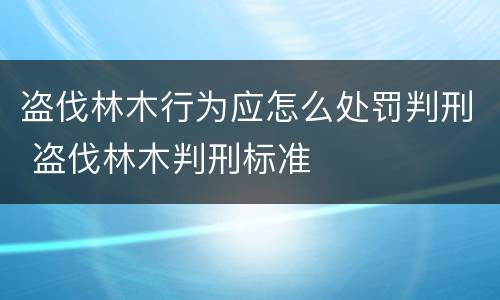 盗伐林木行为应怎么处罚判刑 盗伐林木判刑标准