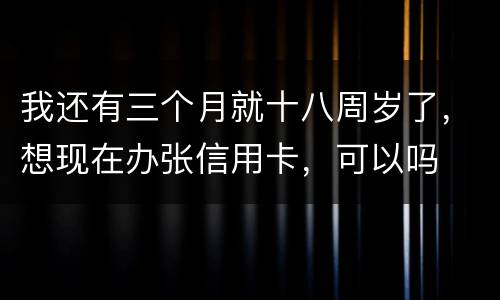 我还有三个月就十八周岁了，想现在办张信用卡，可以吗