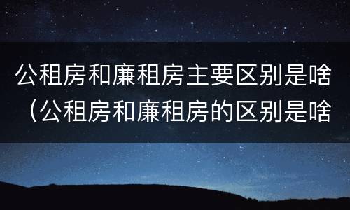 公租房和廉租房主要区别是啥（公租房和廉租房的区别是啥）