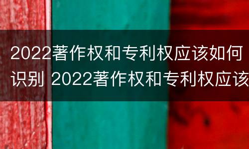 2022著作权和专利权应该如何识别 2022著作权和专利权应该如何识别出来