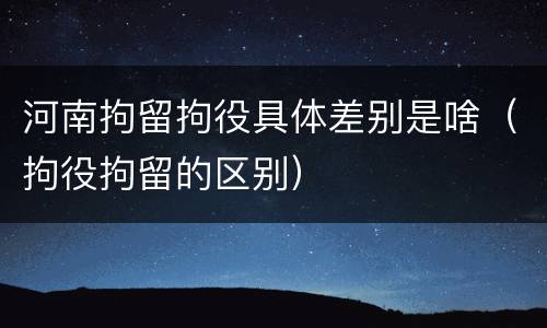 河南拘留拘役具体差别是啥（拘役拘留的区别）