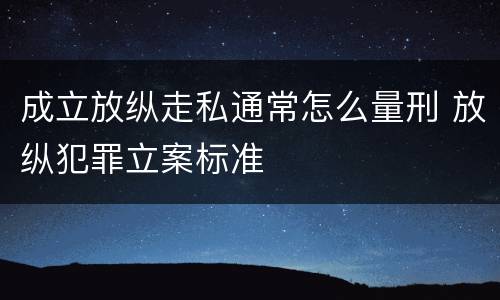 成立放纵走私通常怎么量刑 放纵犯罪立案标准