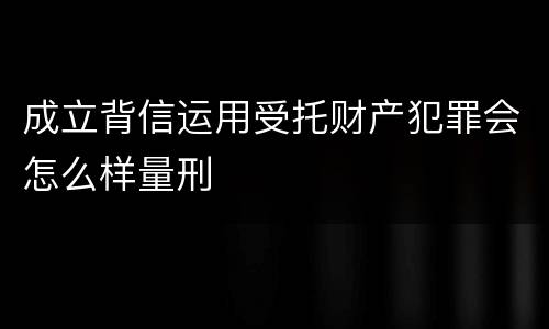 成立背信运用受托财产犯罪会怎么样量刑