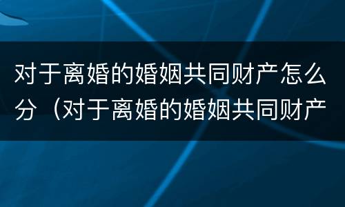 对于离婚的婚姻共同财产怎么分（对于离婚的婚姻共同财产怎么分的）