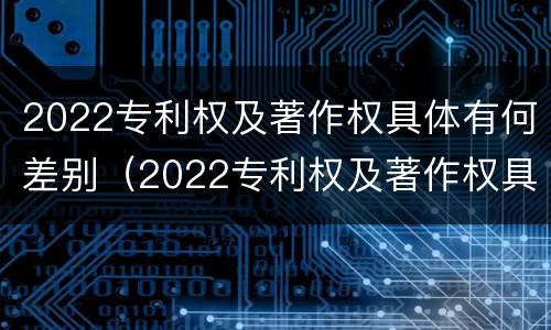 2022专利权及著作权具体有何差别（2022专利权及著作权具体有何差别呢）