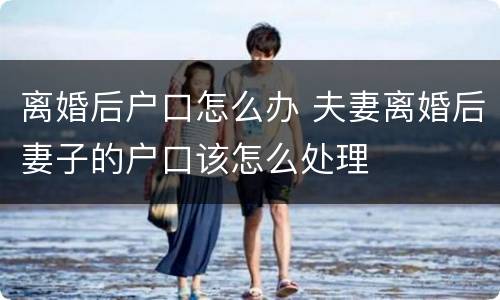 离婚后户口怎么办 夫妻离婚后妻子的户口该怎么处理