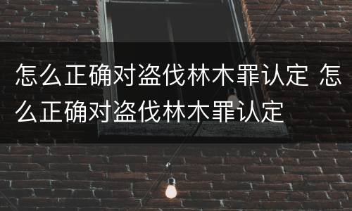 怎么正确对盗伐林木罪认定 怎么正确对盗伐林木罪认定