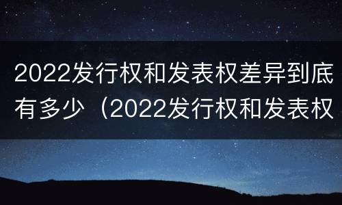 2022发行权和发表权差异到底有多少（2022发行权和发表权差异到底有多少个）