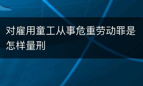 对雇用童工从事危重劳动罪是怎样量刑