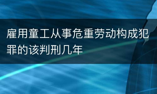 雇用童工从事危重劳动构成犯罪的该判刑几年