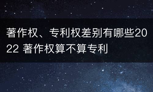 著作权、专利权差别有哪些2022 著作权算不算专利