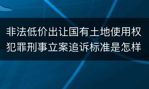 非法低价出让国有土地使用权犯罪刑事立案追诉标准是怎样的