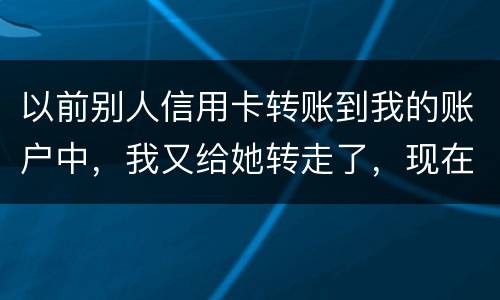 以前别人信用卡转账到我的账户中，我又给她转走了，现在她不还信用卡了和我会有关联吗