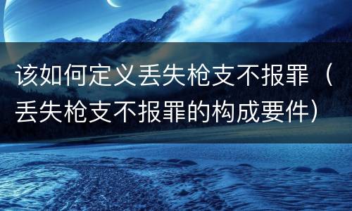 该如何定义丢失枪支不报罪（丢失枪支不报罪的构成要件）