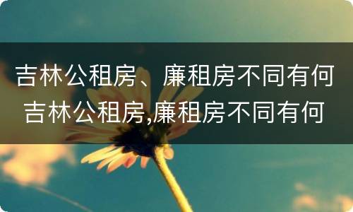 吉林公租房、廉租房不同有何 吉林公租房,廉租房不同有何影响