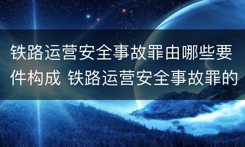 铁路运营安全事故罪由哪些要件构成 铁路运营安全事故罪的构成要件