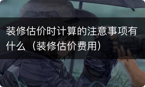 装修估价时计算的注意事项有什么（装修估价费用）