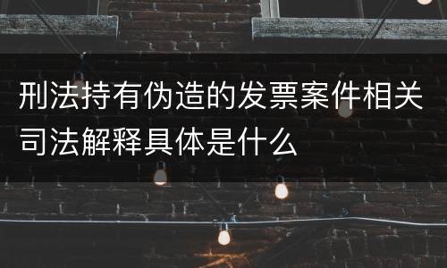 刑法持有伪造的发票案件相关司法解释具体是什么