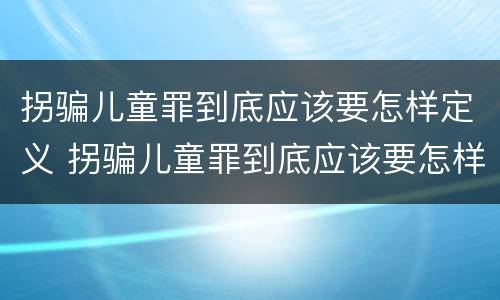 拐骗儿童罪到底应该要怎样定义 拐骗儿童罪到底应该要怎样定义呢