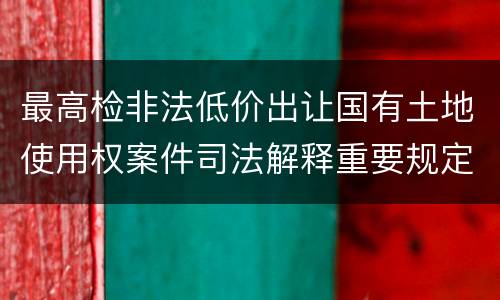 最高检非法低价出让国有土地使用权案件司法解释重要规定都有哪些