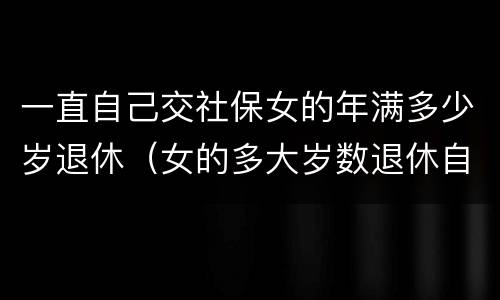 一直自己交社保女的年满多少岁退休（女的多大岁数退休自己交的社保）