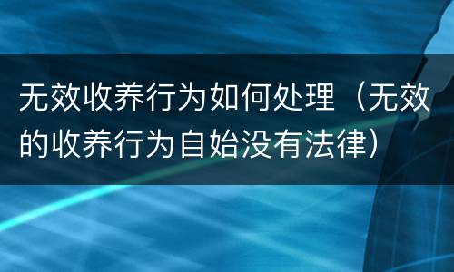 无效收养行为如何处理（无效的收养行为自始没有法律）