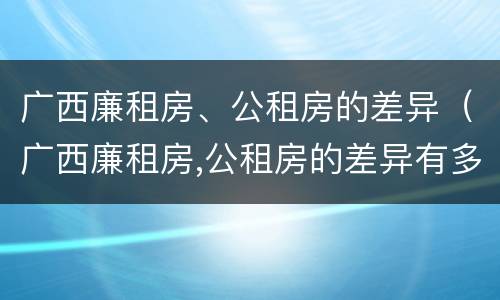 广西廉租房、公租房的差异（广西廉租房,公租房的差异有多大）