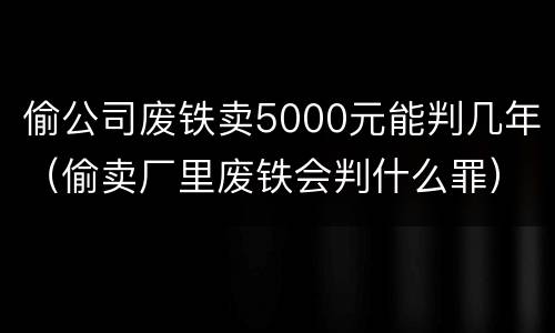 偷公司废铁卖5000元能判几年（偷卖厂里废铁会判什么罪）