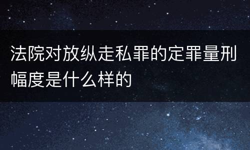 法院对放纵走私罪的定罪量刑幅度是什么样的