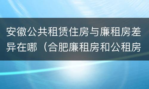 安徽公共租赁住房与廉租房差异在哪（合肥廉租房和公租房的区别）